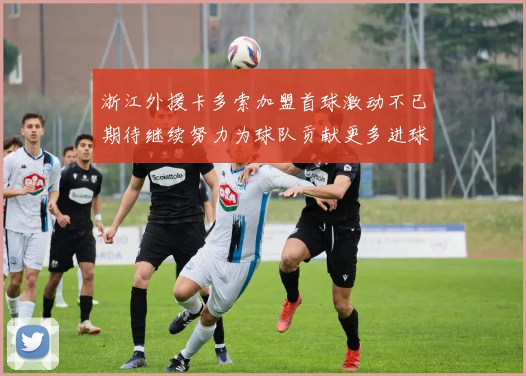 浙江外援卡多索加盟首球激动不已期待继续努力为球队贡献更多进球