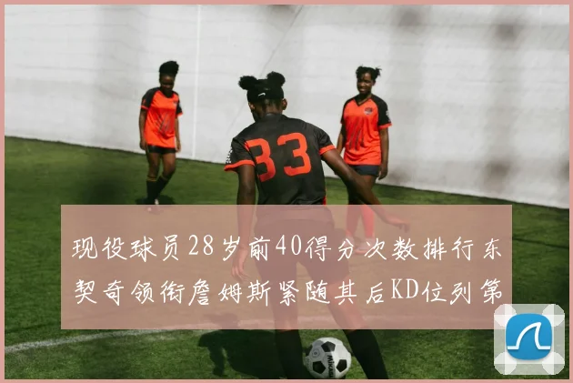 现役球员28岁前40得分次数排行东契奇领衔詹姆斯紧随其后KD位列第三